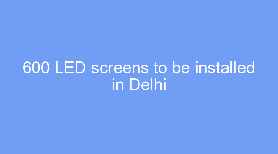 600 LED screens to be installed in Delhi