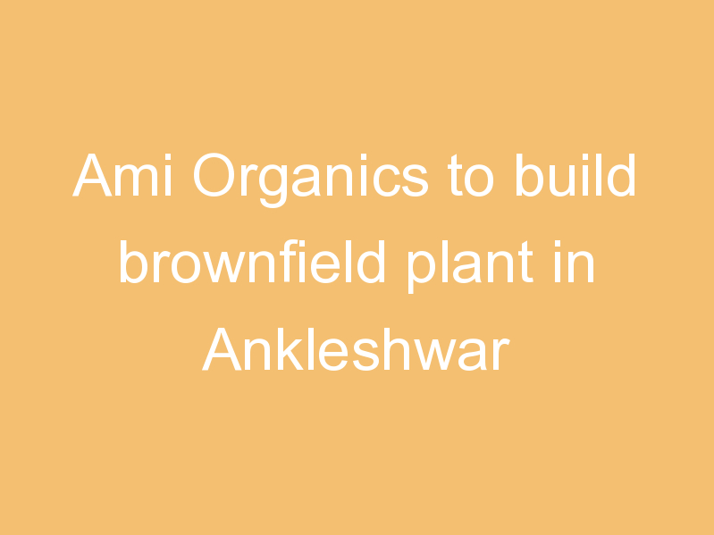 Ami Organics to build brownfield plant in Ankleshwar