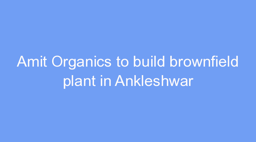 Amit Organics to build brownfield plant in Ankleshwar