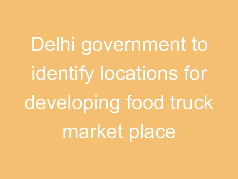 Delhi government to identify locations for developing food truck market place