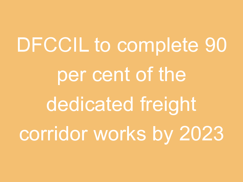 DFCCIL to complete 90 per cent of the dedicated freight corridor works by 2023