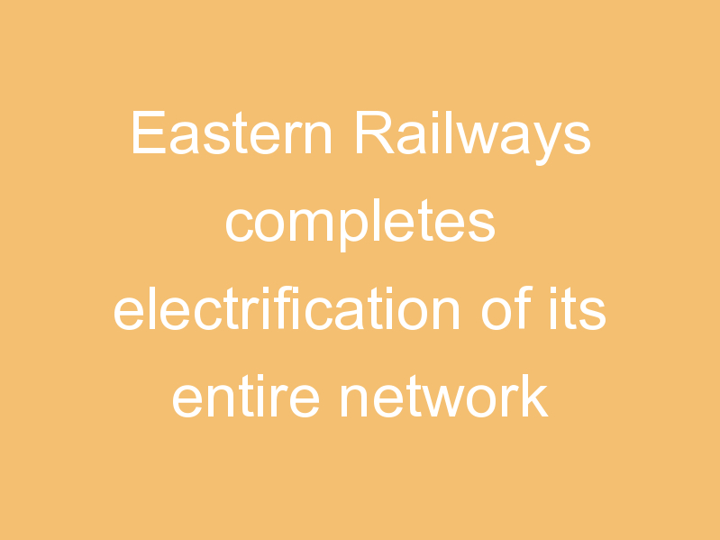 Eastern Railways completes electrification of its entire network