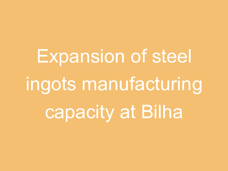 Expansion of steel ingots manufacturing capacity at Bilha