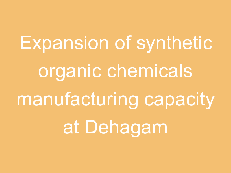 Expansion of synthetic organic chemicals manufacturing capacity at Dehagam