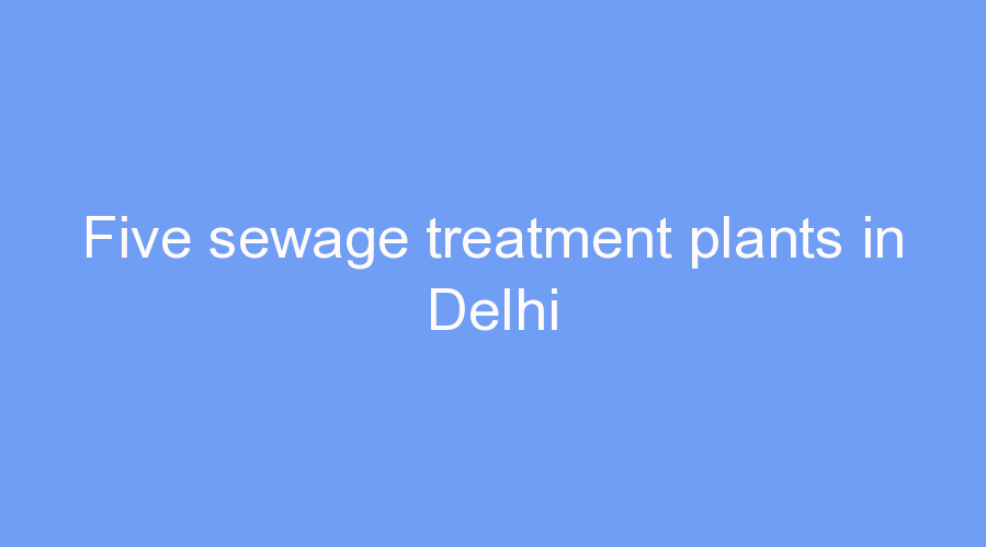 Five sewage treatment plants in Delhi