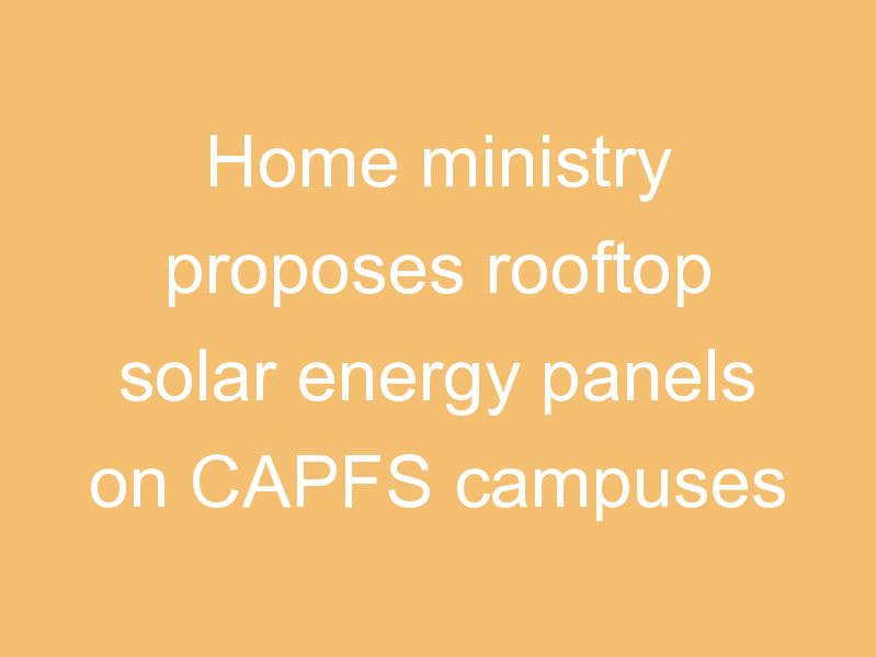 Home ministry proposes rooftop solar energy panels on CAPFS campuses