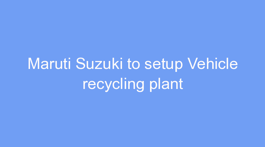 Maruti Suzuki to setup Vehicle recycling plant