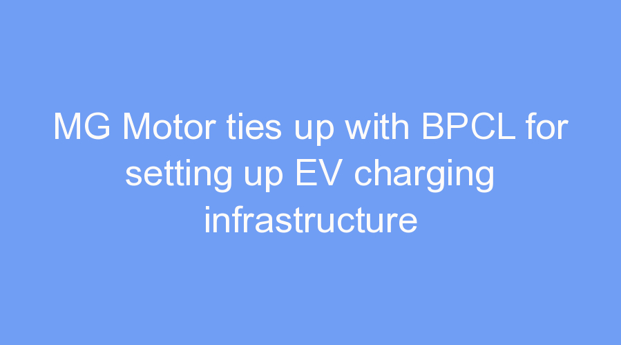 MG Motor ties up with BPCL for setting up EV charging infrastructure