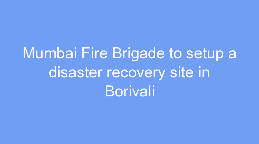 Mumbai Fire Brigade to setup a disaster recovery site in Borivali