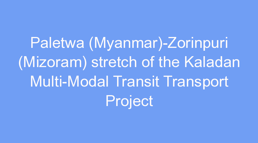 Paletwa (Myanmar)-Zorinpuri (Mizoram) stretch of the Kaladan Multi-Modal Transit Transport Project