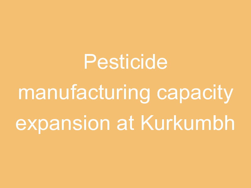 Pesticide manufacturing capacity expansion at Kurkumbh