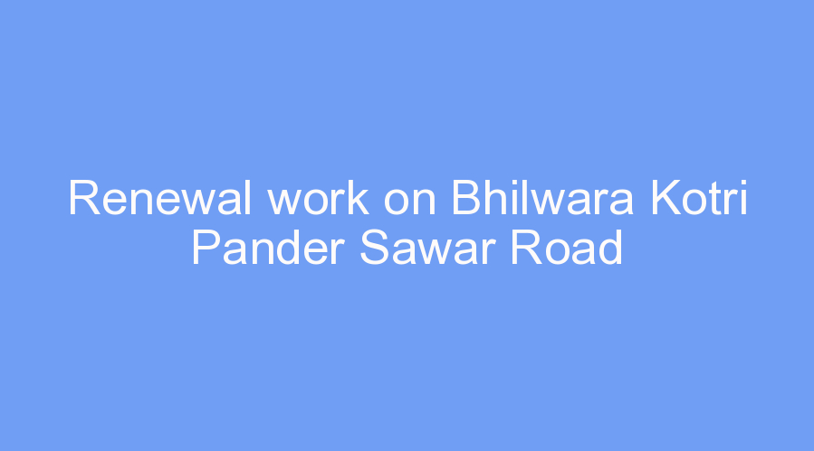 Renewal work on Bhilwara Kotri Pander Sawar Road