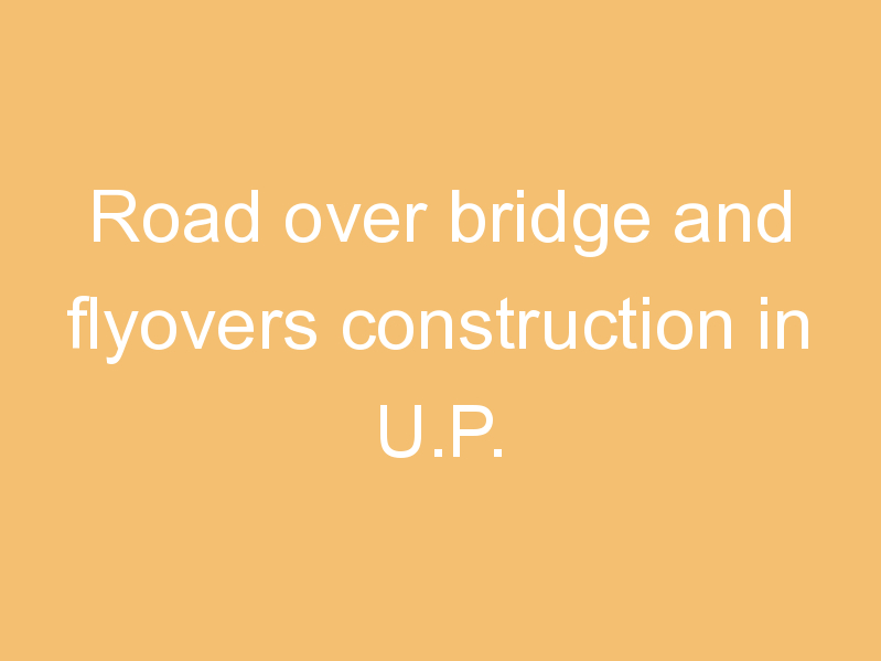 Road over bridge and flyovers construction in U.P.