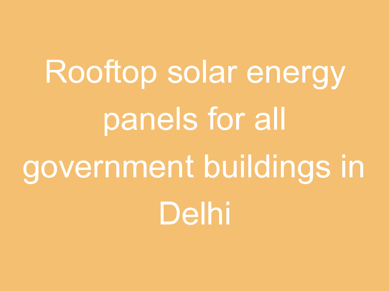 Rooftop solar energy panels for all government buildings in Delhi