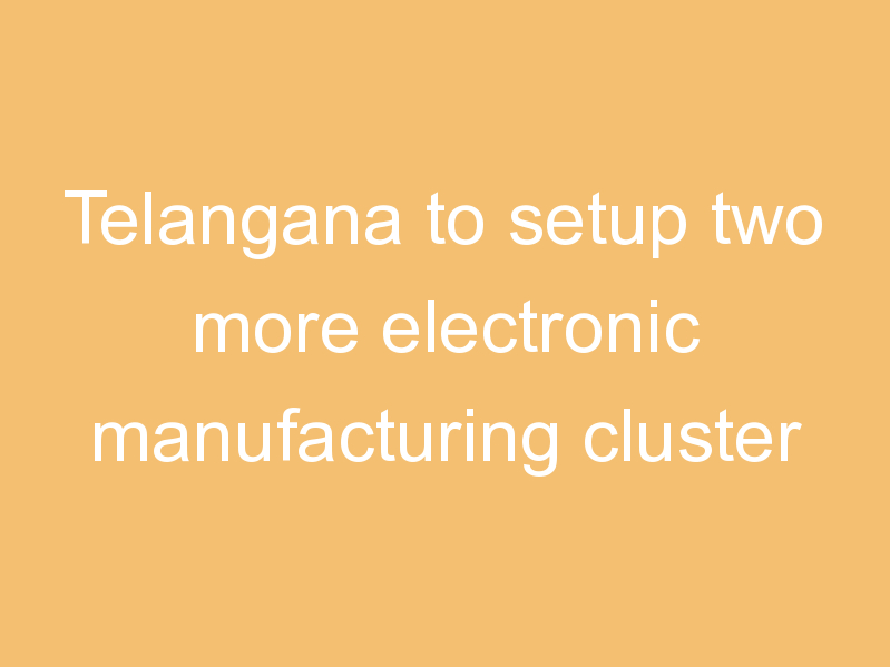 Telangana to setup two more electronic manufacturing cluster