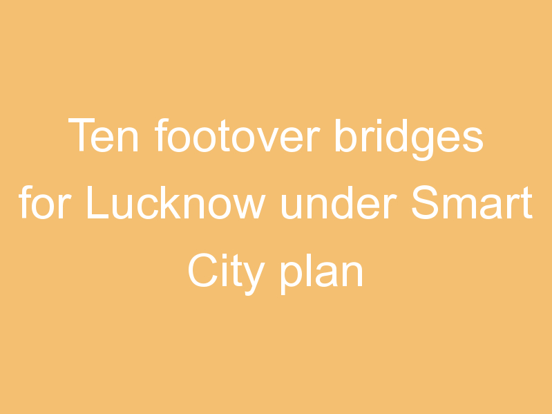 Ten footover bridges for Lucknow under Smart City plan