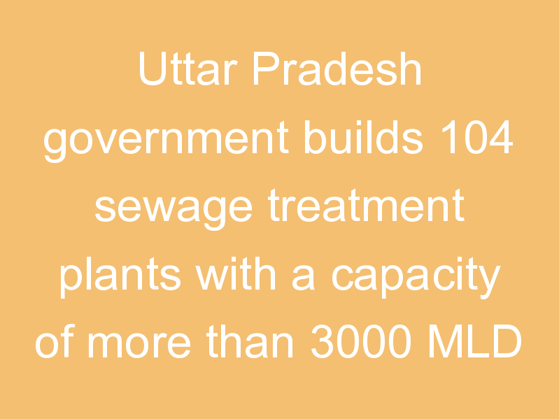 Uttar Pradesh government builds 104 sewage treatment plants with a capacity of more than 3000 MLD