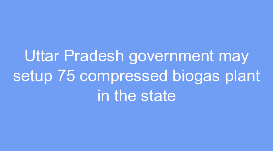 Uttar Pradesh government may setup 75 compressed biogas plant in the state