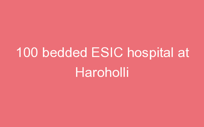 100 bedded ESIC hospital at Haroholli