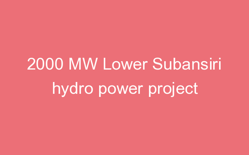 2000 MW Lower Subansiri hydro power project