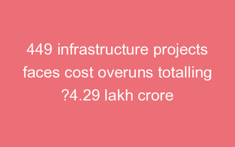 449 infrastructure projects faces cost overuns totalling ?4.29 lakh crore
