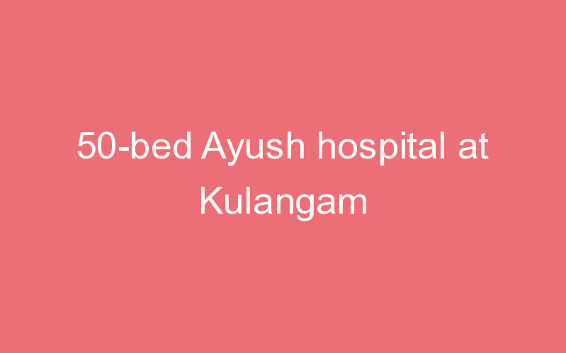50-bed Ayush hospital at Kulangam
