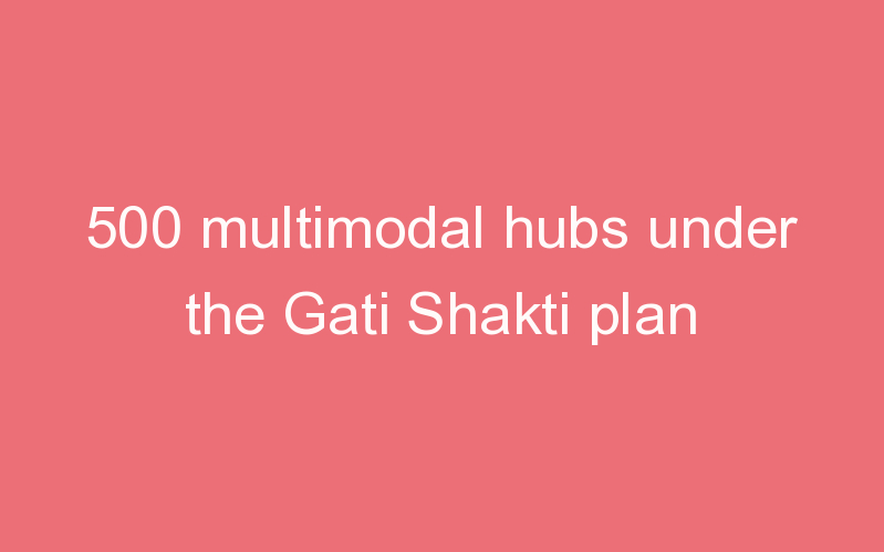 500 multimodal hubs under the Gati Shakti plan