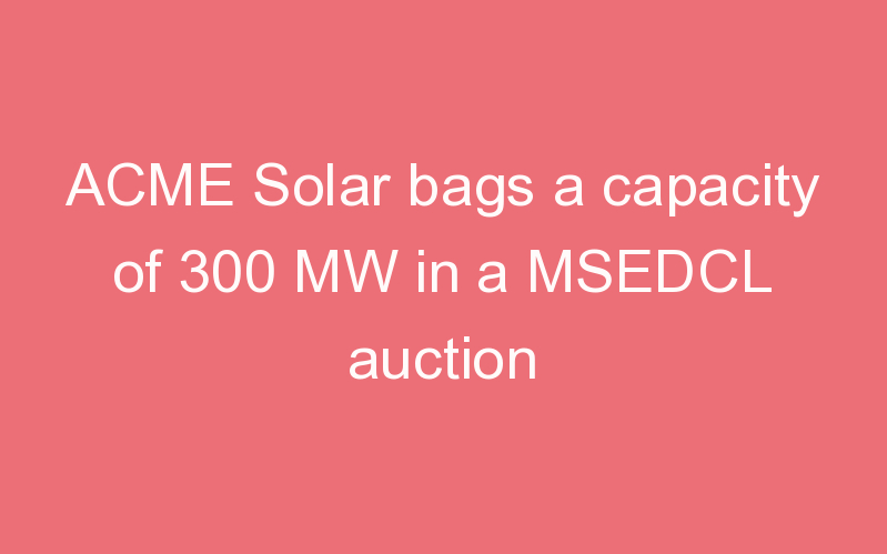 ACME Solar bags a capacity of 300 MW in a MSEDCL auction