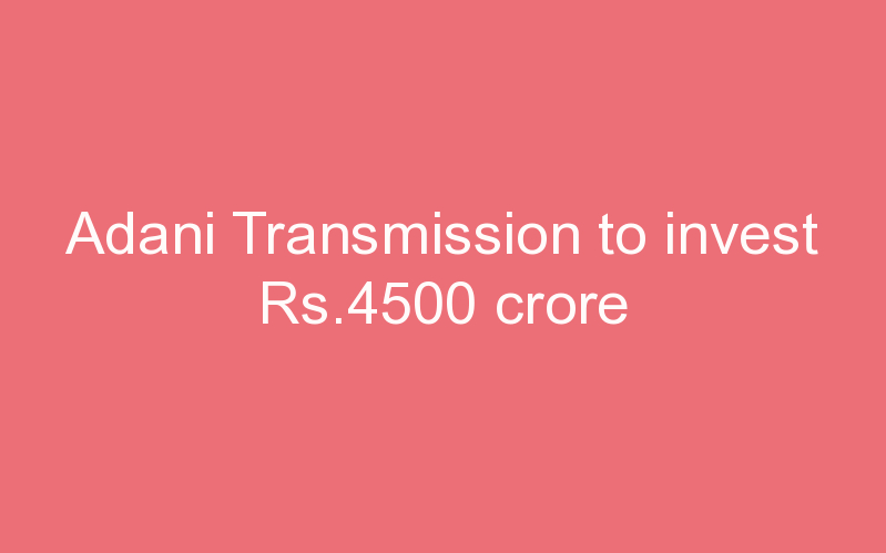 Adani Transmission to invest Rs.4500 crore