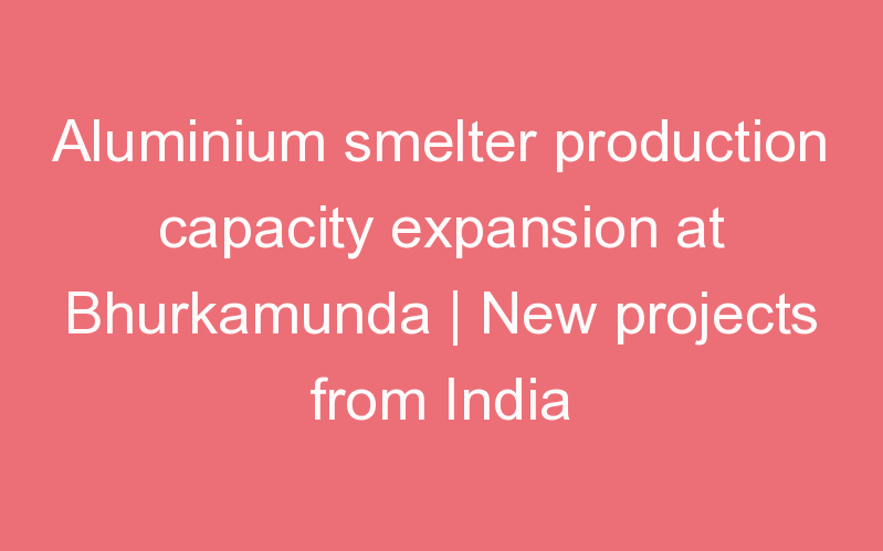 Aluminium smelter production capacity expansion at Bhurkamunda | New projects from India