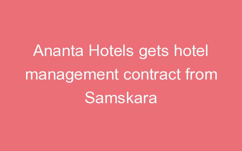 Ananta Hotels gets hotel management contract from Samskara
