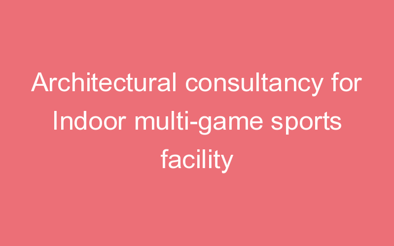 Architectural consultancy for Indoor multi-game sports facility