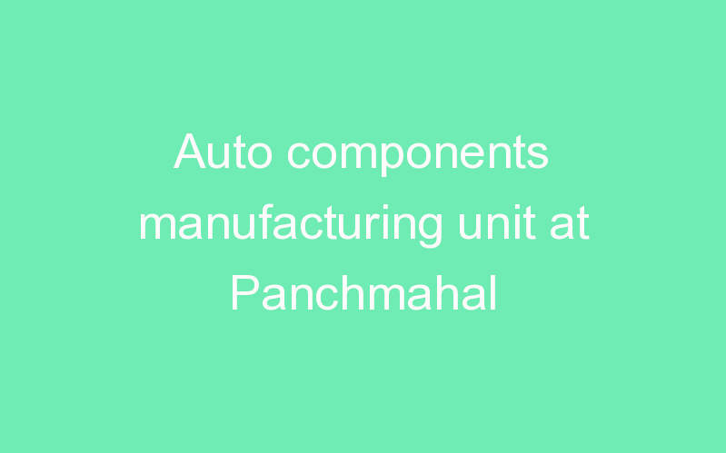 Auto components manufacturing unit at Panchmahal