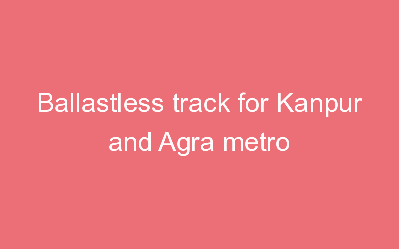 Ballastless track for Kanpur and Agra metro