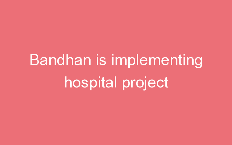 Bandhan is implementing hospital project