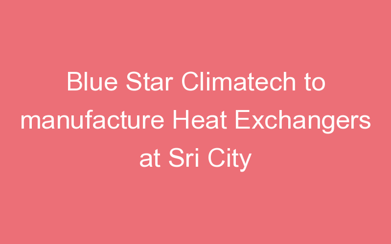 Blue Star Climatech to manufacture Heat Exchangers at Sri City