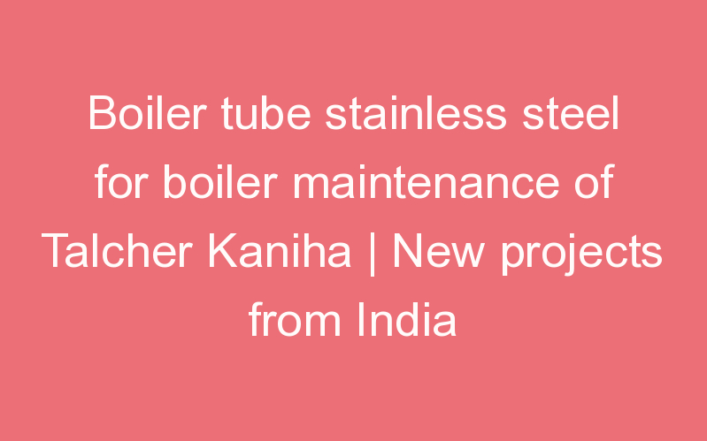 Boiler tube stainless steel for boiler maintenance of Talcher Kaniha | New projects from India