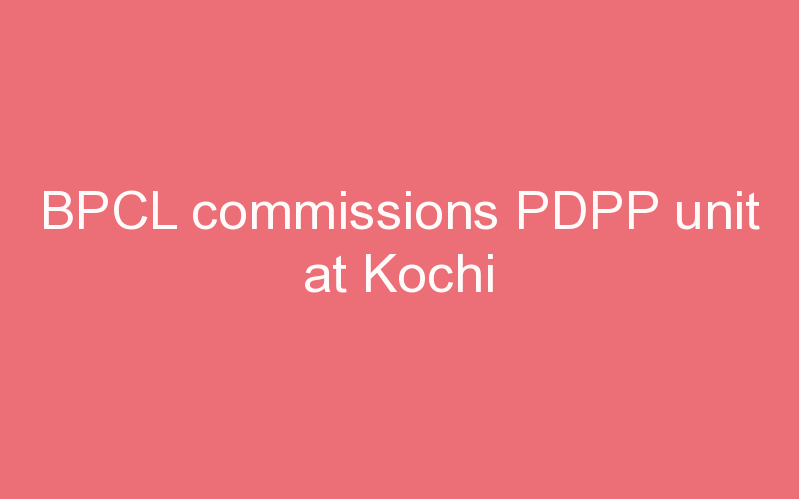 BPCL commissions PDPP unit at Kochi