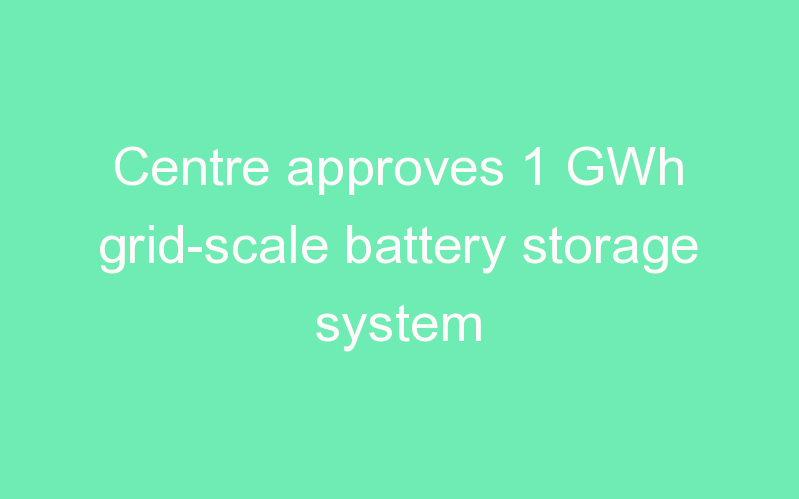 Centre approves 1 GWh grid-scale battery storage system