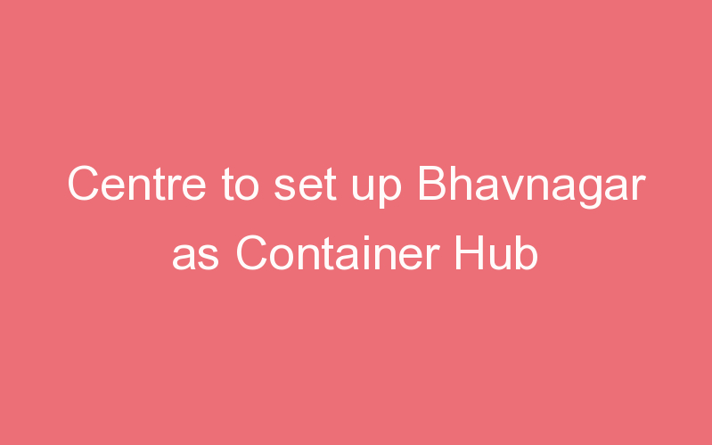 Centre to set up Bhavnagar as Container Hub