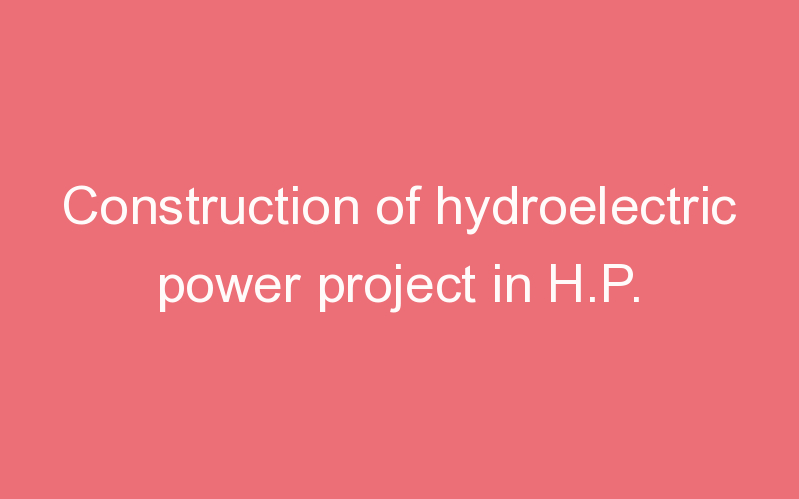 Construction of hydroelectric power project in H.P.