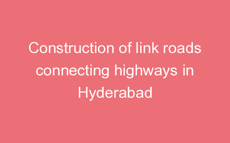 Construction of link roads connecting highways in Hyderabad