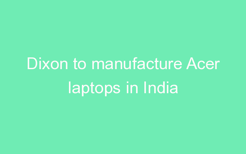 Dixon to manufacture Acer laptops in India