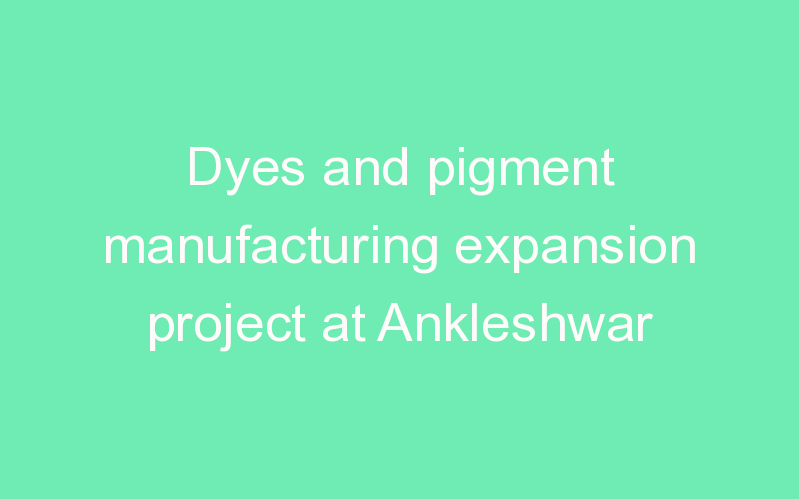 Dyes and pigment manufacturing expansion project at Ankleshwar
