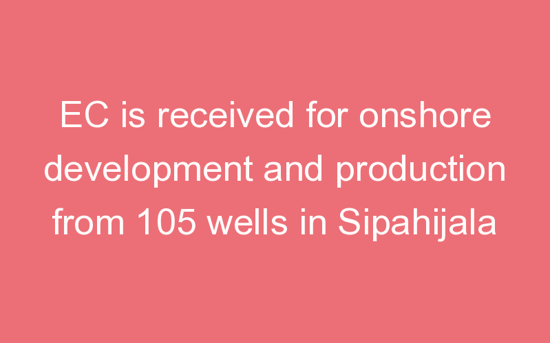 EC is received for onshore development and production from 105 wells in Sipahijala