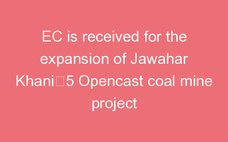 EC is received for the expansion of Jawahar Khani–5 Opencast coal mine project