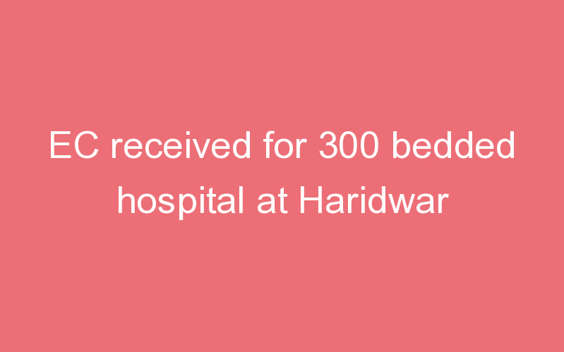 EC received for 300 bedded hospital at Haridwar