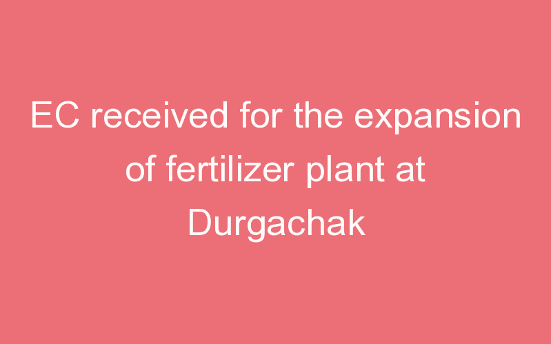 EC received for the expansion of fertilizer plant at Durgachak