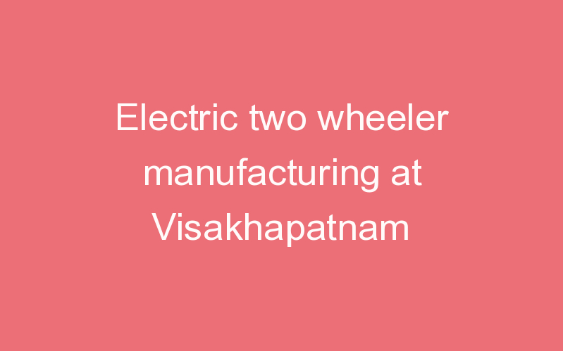Electric two wheeler manufacturing at Visakhapatnam