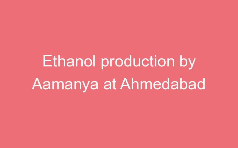 Ethanol production by Aamanya at Ahmedabad